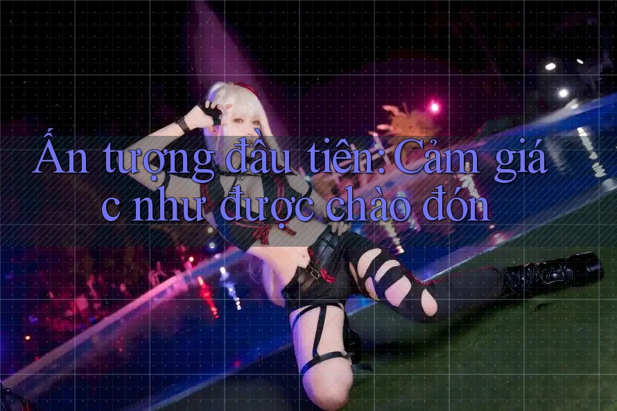 Ấn tượng đầu tiên: Cảm giác như được chào đón