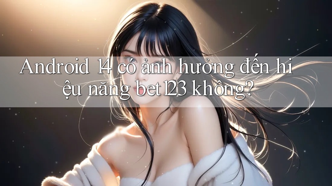 Android 14 có ảnh hưởng đến hiệu năng bet123 không?