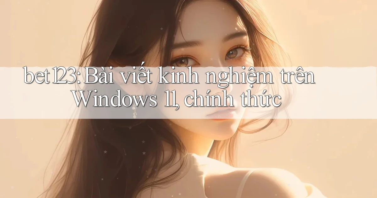 bet123 bài viết kinh nghiệm trên Windows 11, chính thức