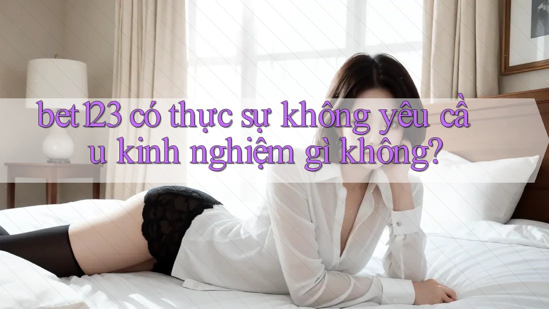 bet123 có thực sự không yêu cầu kinh nghiệm gì không?