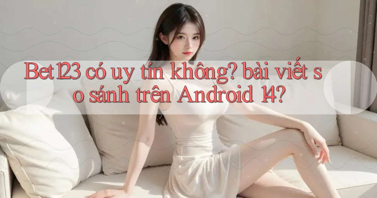 Bet123 có uy tín không bài viết so sánh trên Android 14