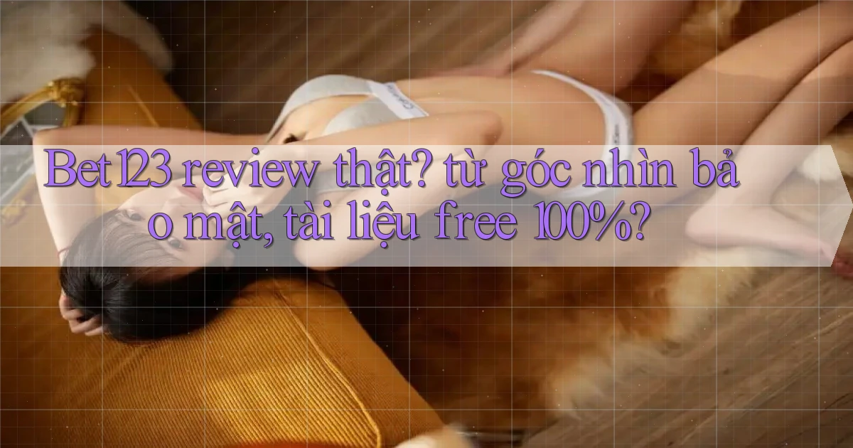 Bet123 review thật từ góc nhìn bảo mật, tài liệu free 100%
