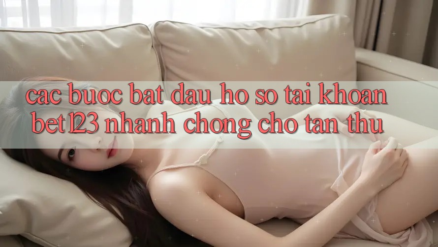 Các bước Bắt đầu hồ sơ Tài Khoản bet123 Nhanh chóng Cho Tân Thủ