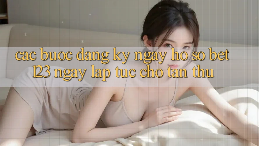 Các bước Đăng ký ngay Hồ sơ bet123 Ngay lập tức Cho Tân Thủ