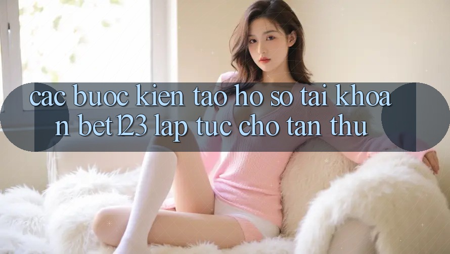Các bước Kiến tạo hồ sơ Tài Khoản bet123 Lập tức Cho Tân Thủ