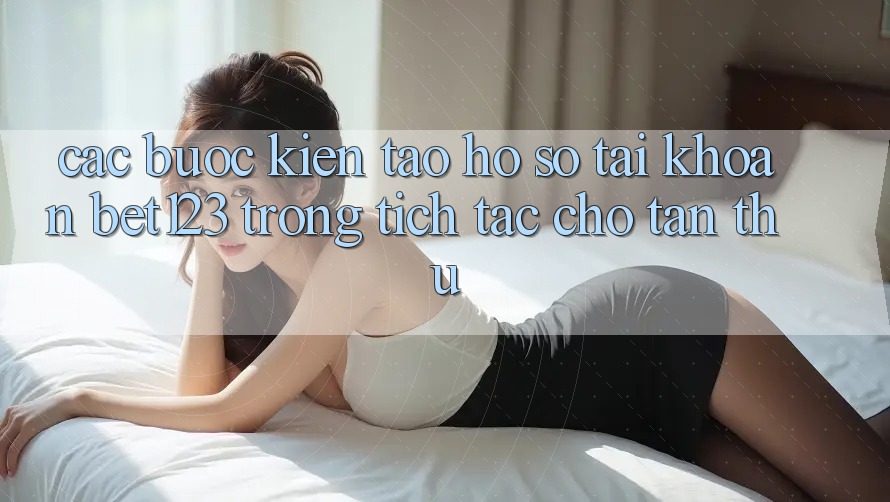 Các bước Kiến tạo hồ sơ Tài Khoản bet123 Trong tích tắc Cho Tân Thủ