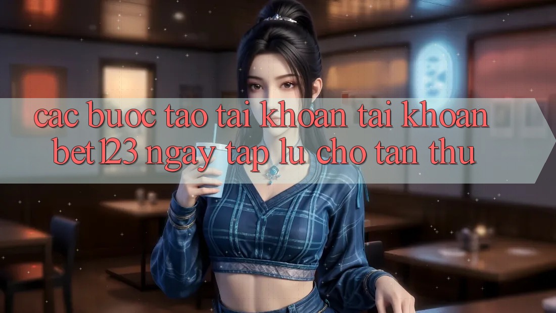 Các bước Tạo tài khoản Tài Khoản bet123 Ngay tắp lự Cho Tân Thủ Các bước Tạo tài khoản Tài Khoản bet123 Ngay tắp lự Cho Tân Thủ