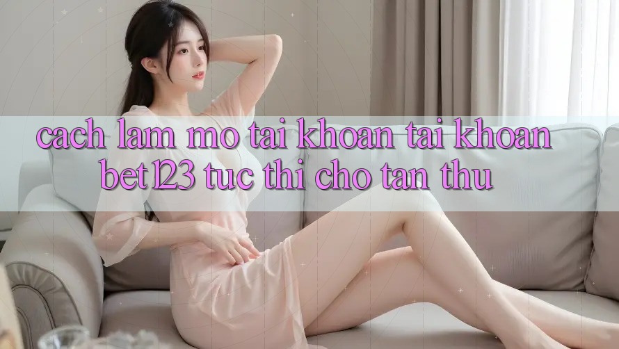 Cách làm Mở tài khoản Tài Khoản bet123 Tức thì Cho Tân Thủ