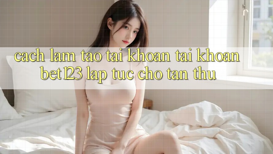Cách làm Tạo tài khoản Tài Khoản bet123 Lập tức Cho Tân Thủ