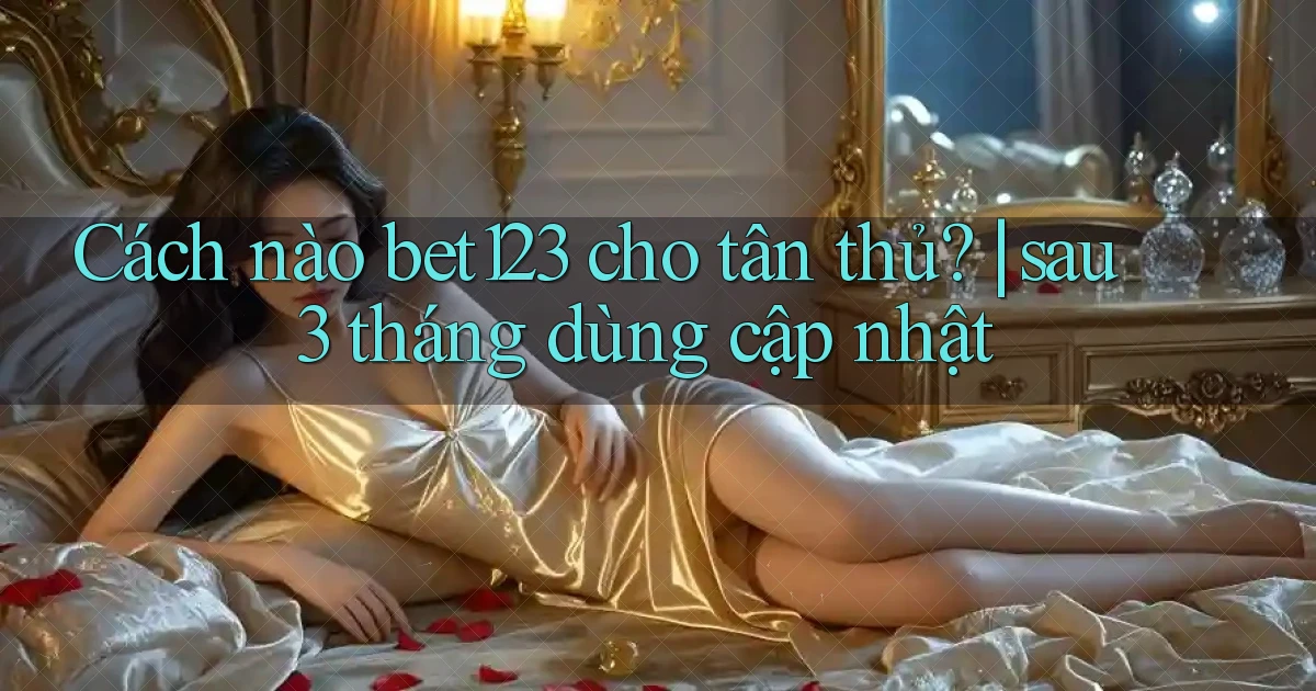 Cách nào bet123 cho tân thủ sau 3 tháng dùng cập nhật