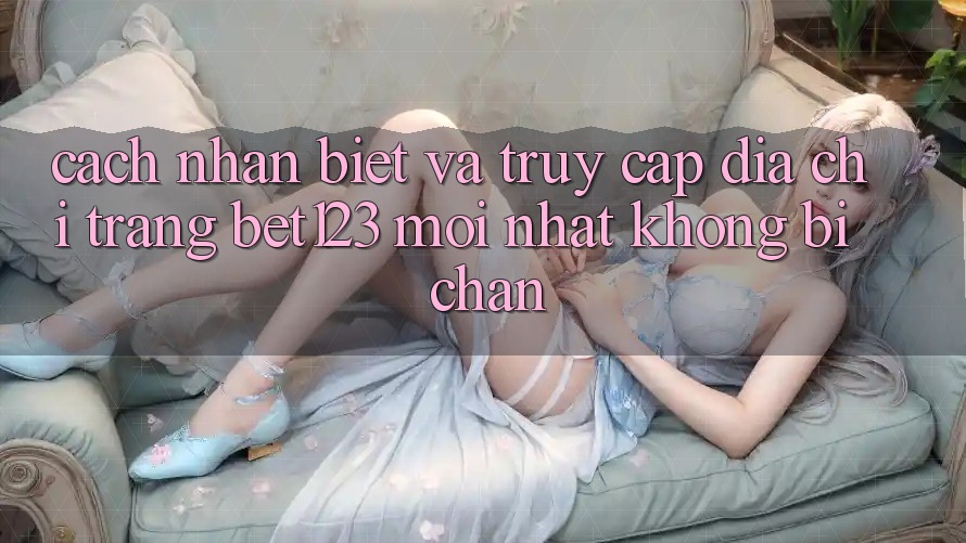 Cách Nhận Biết Và Truy Cập Địa chỉ trang bet123 Mới Nhất Không Bị Chặn
