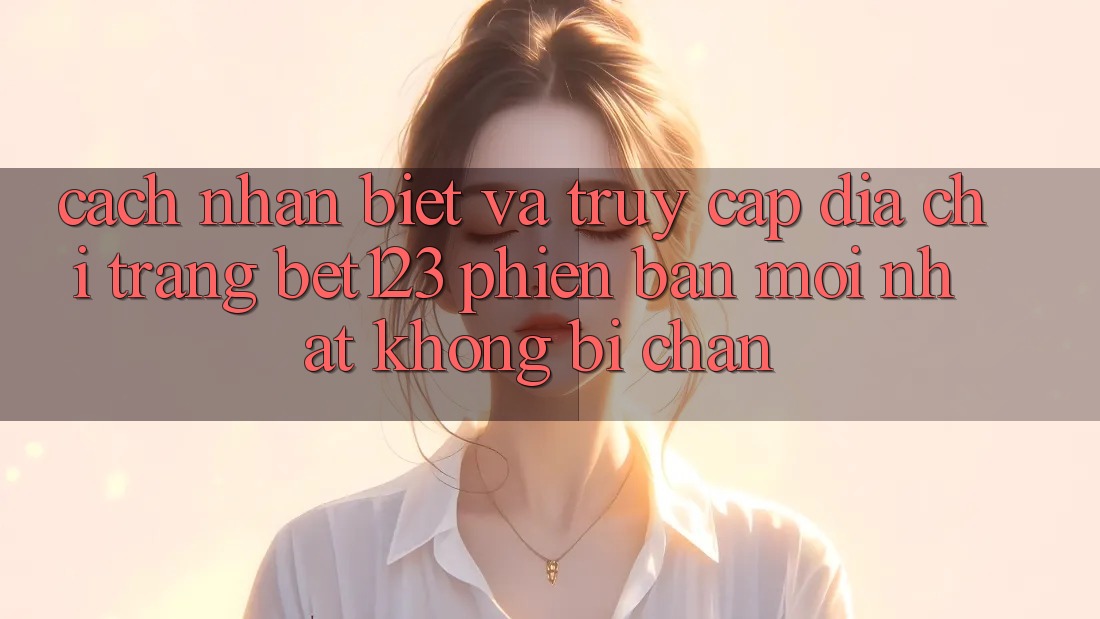Cách Nhận Biết Và Truy Cập Địa chỉ trang bet123 Phiên bản mới Nhất Không Bị Chặn