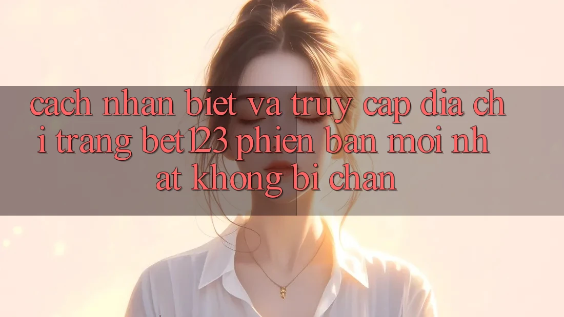 Cách Nhận Biết Và Truy Cập Địa chỉ trang bet123 Phiên bản mới Nhất Không Bị Chặn