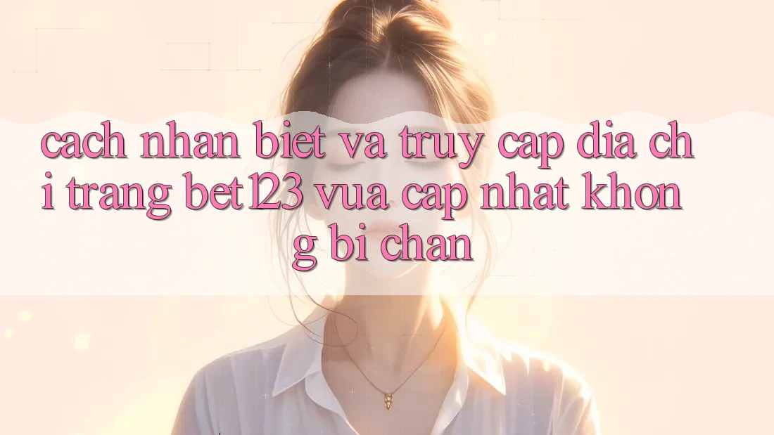 Cách Nhận Biết Và Truy Cập Địa chỉ trang bet123 Vừa cập nhật Không Bị Chặn