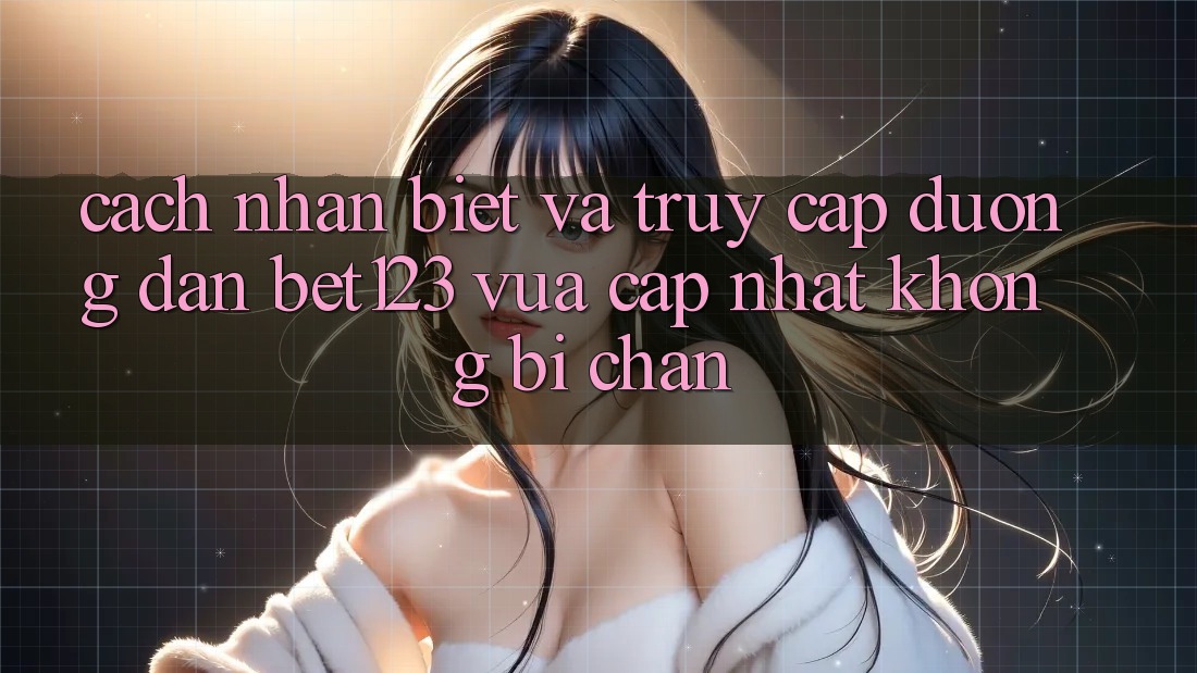 Cách Nhận Biết Và Truy Cập Đường dẫn bet123 Vừa cập nhật Không Bị Chặn