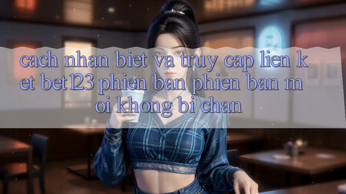 Cách Nhận Biết Và Truy Cập Liên kết bet123 Phiên bản phiên bản mới Không Bị Chặn