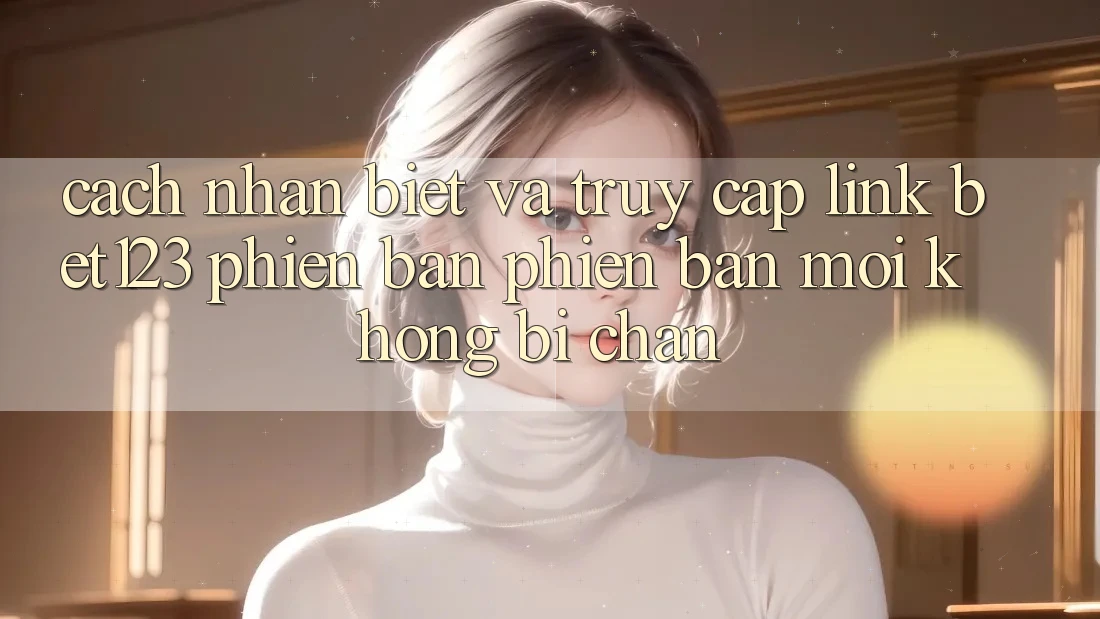 Cách Nhận Biết Và Truy Cập Link bet123 Phiên bản phiên bản mới Không Bị Chặn Cách Nhận Biết Và Truy Cập Link bet123 Phiên bản phiên bản mới Không Bị Chặn