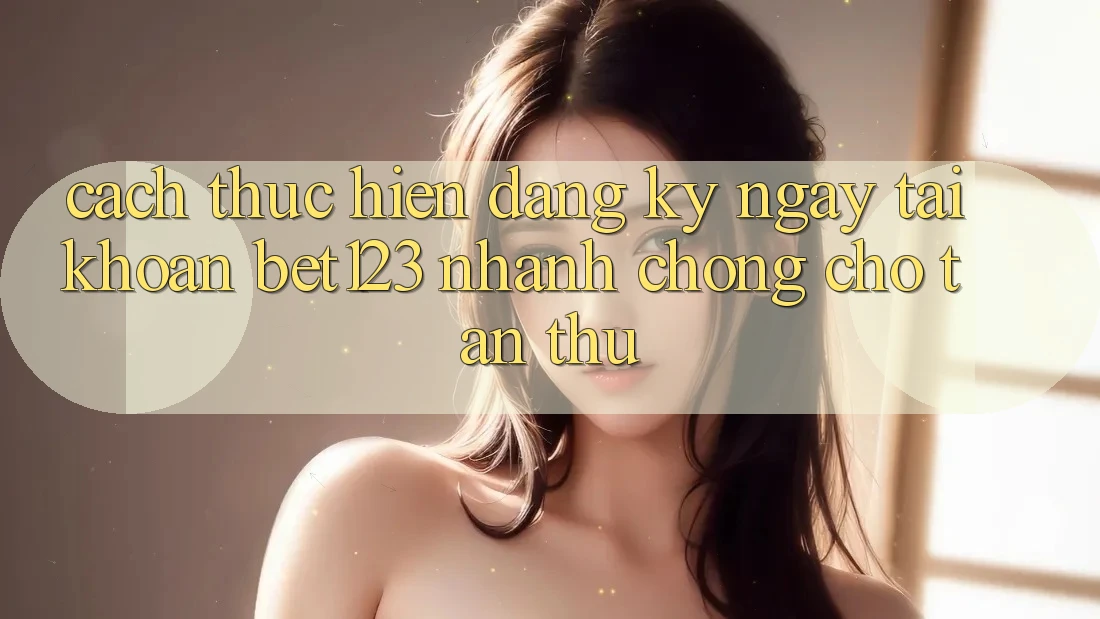 Cách thực hiện Đăng ký ngay Tài Khoản bet123 Nhanh chóng Cho Tân Thủ
