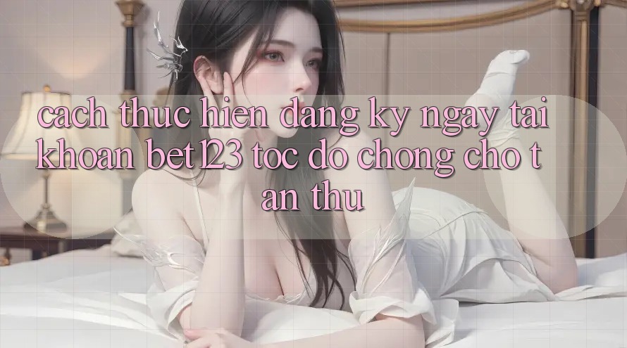 Cách thực hiện Đăng ký ngay Tài Khoản bet123 Tốc độ Chóng Cho Tân Thủ Cách thực hiện Đăng ký ngay Tài Khoản bet123 Tốc độ Chóng Cho Tân Thủ