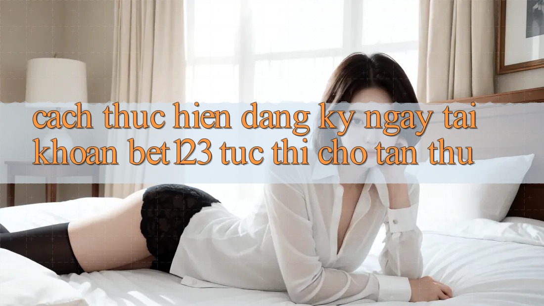 Cách thực hiện Đăng ký ngay Tài Khoản bet123 Tức thì Cho Tân Thủ