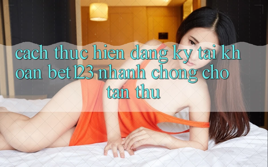 Cách thực hiện Đăng Ký Tài Khoản bet123 Nhanh Chóng Cho Tân Thủ