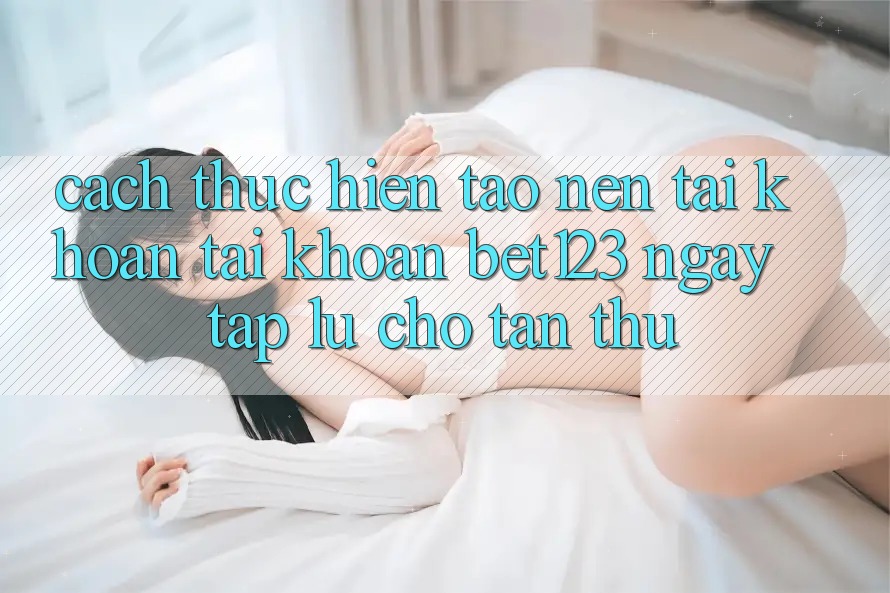 Cách thực hiện Tạo nên tài khoản Tài Khoản bet123 Ngay tắp lự Cho Tân Thủ