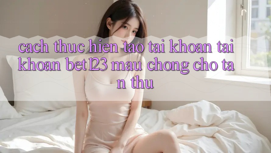 Cách thực hiện Tạo tài khoản Tài Khoản bet123 Mau chóng Cho Tân Thủ