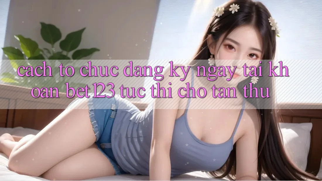 Cách tổ chức Đăng ký ngay Tài Khoản bet123 Tức thì Cho Tân Thủ