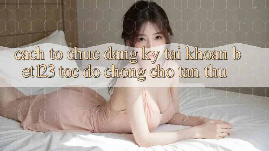 Cách tổ chức Đăng Ký Tài Khoản bet123 Tốc độ Chóng Cho Tân Thủ
