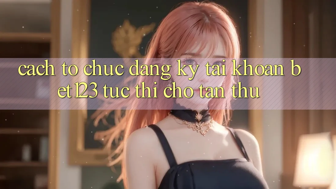 Cách tổ chức Đăng Ký Tài Khoản bet123 Tức thì Cho Tân Thủ