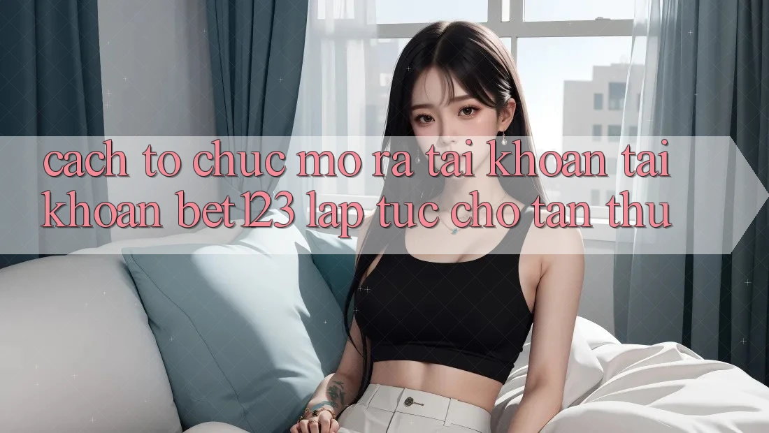 Cách tổ chức Mở ra tài khoản Tài Khoản bet123 Lập tức Cho Tân Thủ