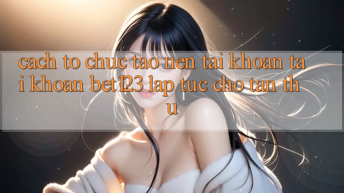 Cách tổ chức Tạo nên tài khoản Tài Khoản bet123 Lập tức Cho Tân Thủ