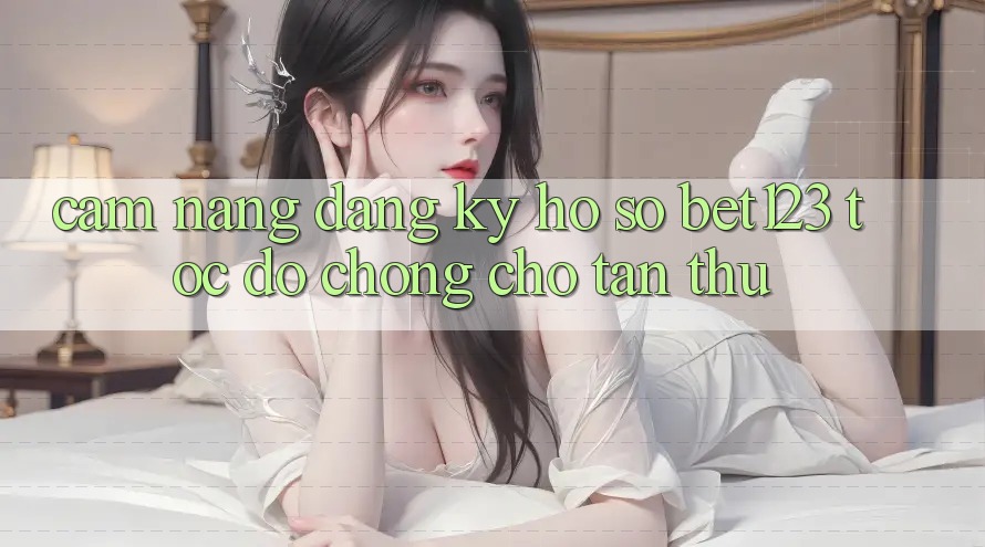 Cẩm nang Đăng Ký Hồ sơ bet123 Tốc độ Chóng Cho Tân Thủ Cẩm nang Đăng Ký Hồ sơ bet123 Tốc độ Chóng Cho Tân Thủ