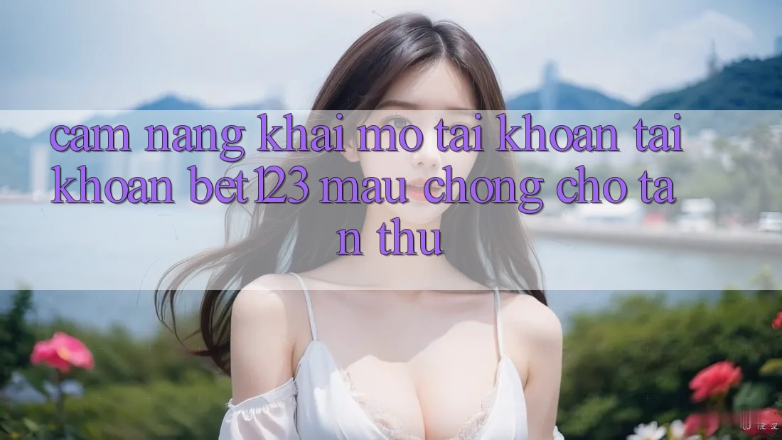 Cẩm nang Khai mở tài khoản Tài Khoản bet123 Mau Chóng Cho Tân Thủ