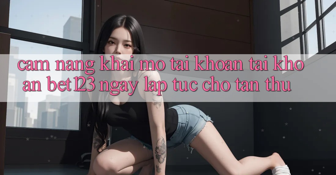 Cẩm nang Khai mở tài khoản Tài Khoản bet123 Ngay lập tức Cho Tân Thủ
