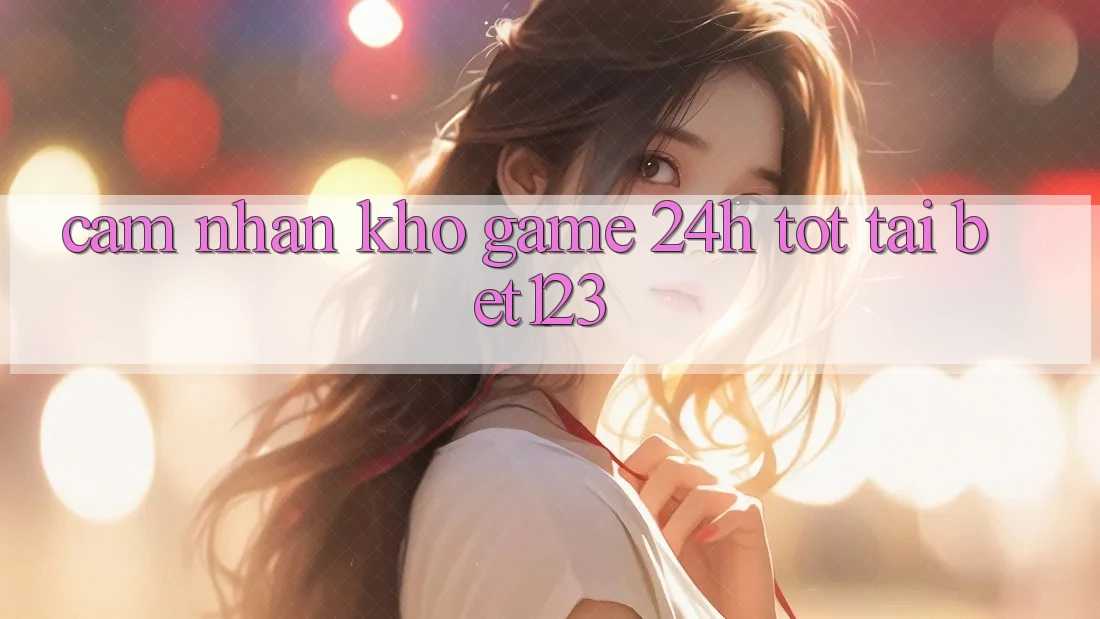 Cảm nhận Kho Game 24h Tốt Tại bet123 Cảm nhận Kho Game 24h Tốt Tại bet123