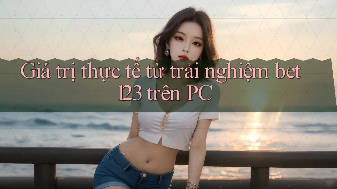 Giá trị thực tế từ trải nghiệm bet123 trên PC