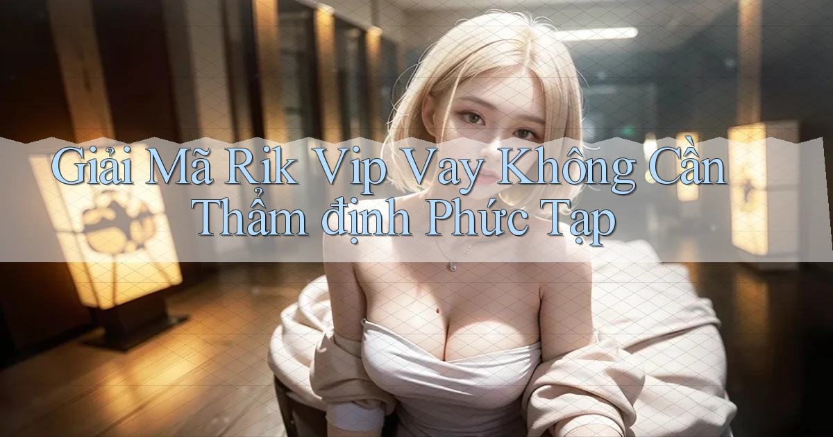 giải mã rik vip vay không cần thẩm định phức tạp