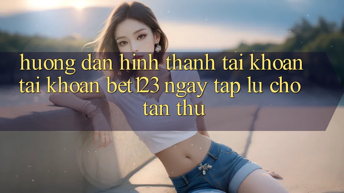 Hướng Dẫn Hình thành tài khoản Tài Khoản bet123 Ngay tắp lự Cho Tân Thủ