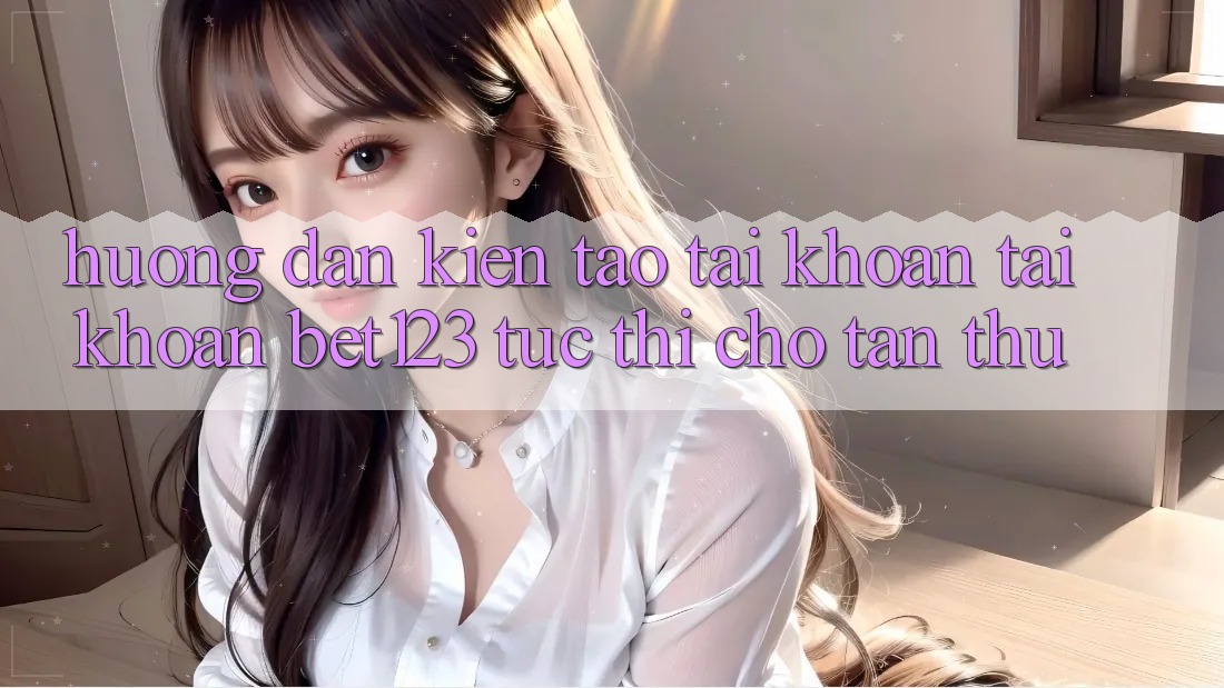 Hướng dẫn Kiến tạo tài khoản Tài Khoản bet123 Tức thì Cho Tân Thủ
