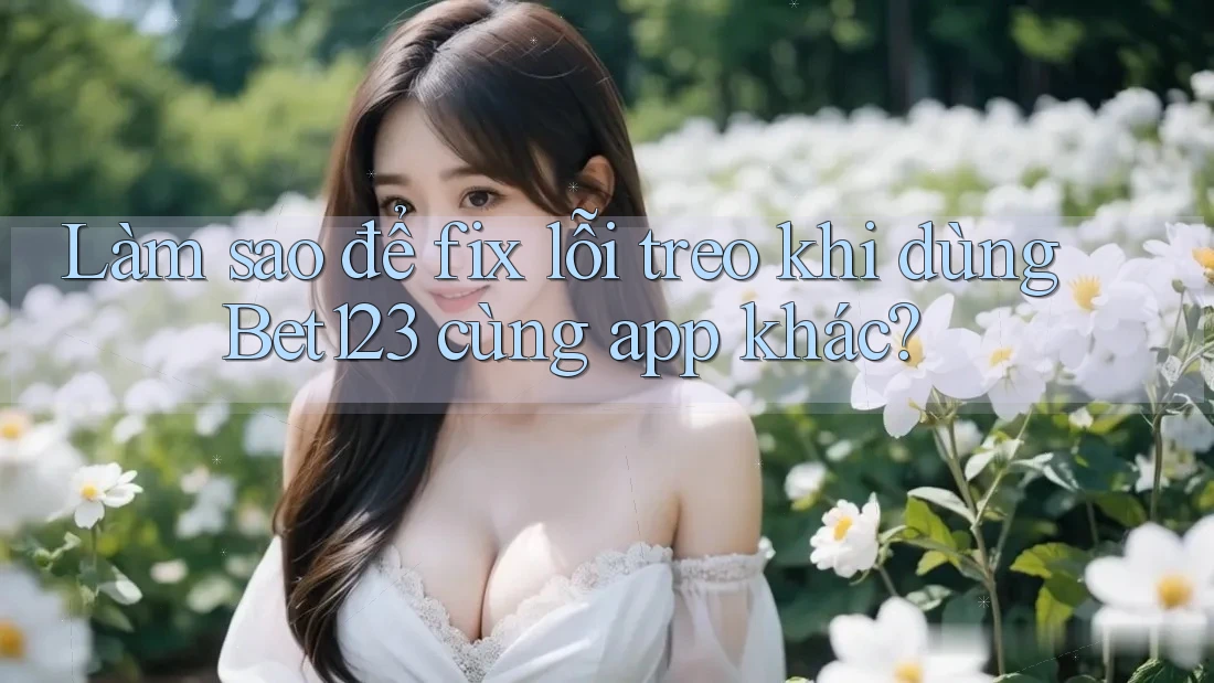 Làm sao để fix lỗi treo khi dùng Bet123 cùng app khác?