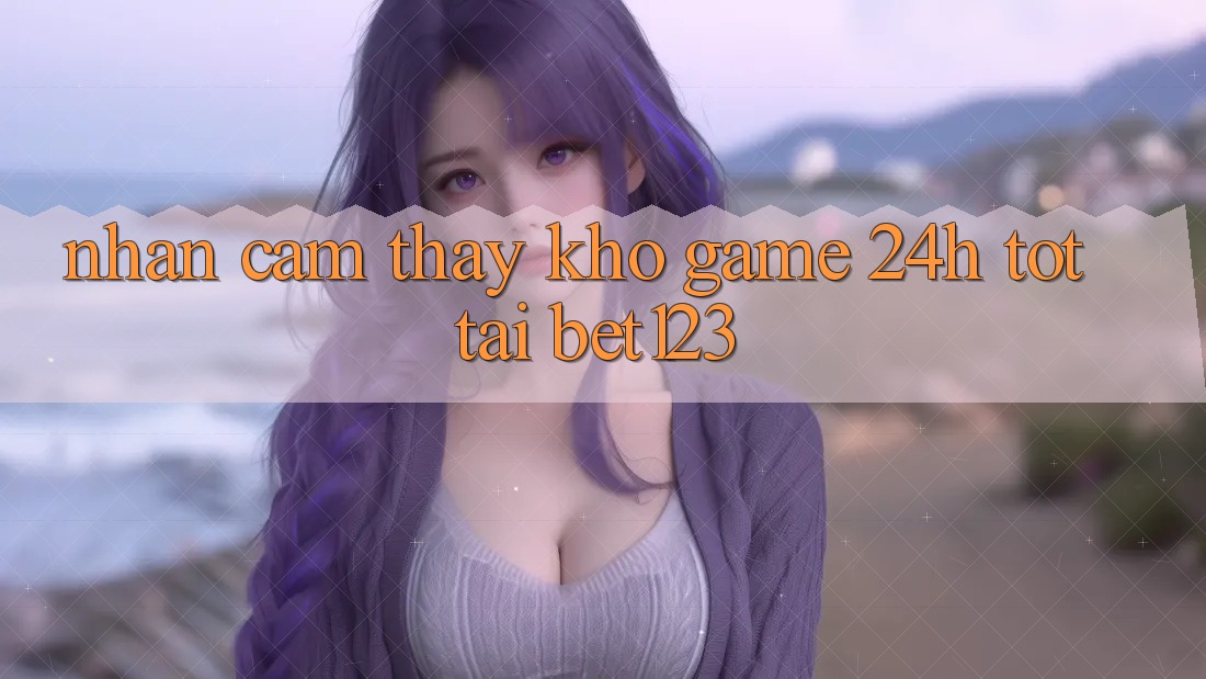 Nhận cảm thấy Kho Game 24h Tốt Tại bet123
