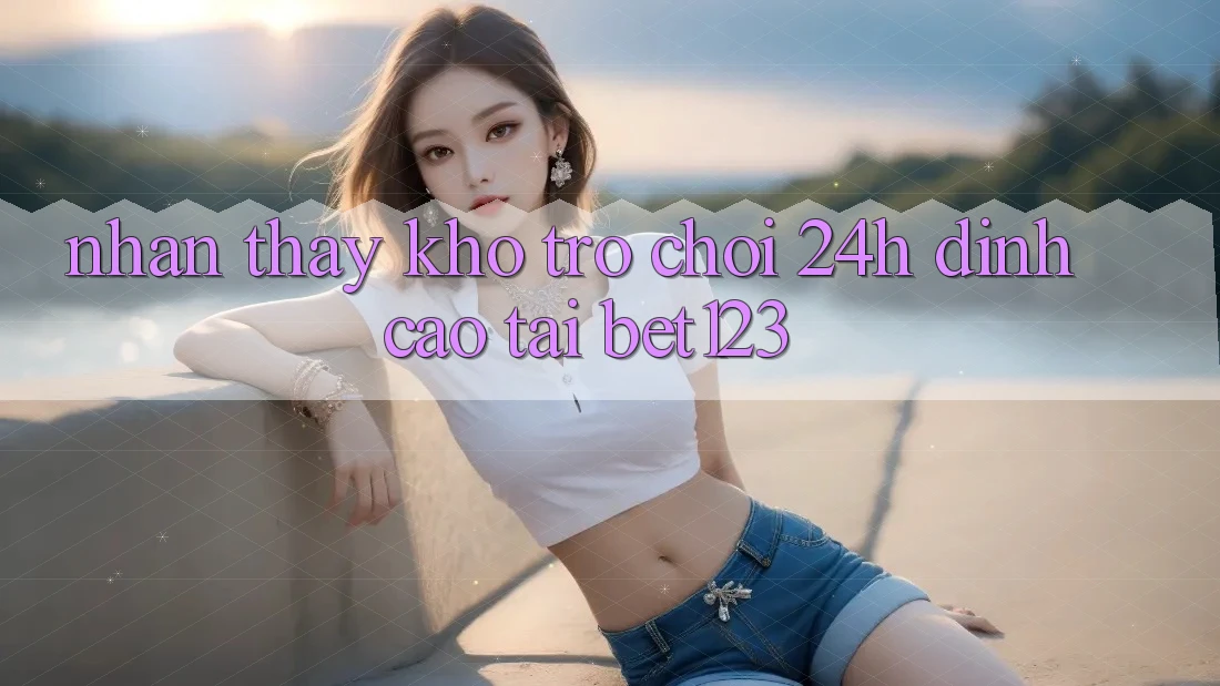Nhận thấy Kho Trò chơi 24h Đỉnh Cao Tại bet123 Nhận thấy Kho Trò chơi 24h Đỉnh Cao Tại bet123