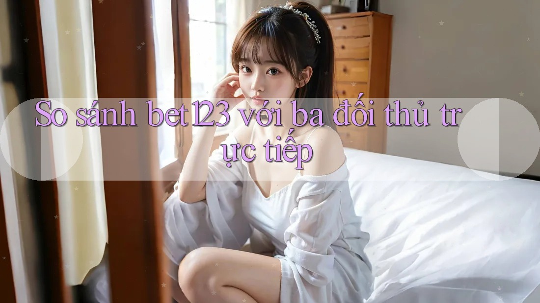 So sánh bet123 với ba đối thủ trực tiếp So sánh bet123 với ba đối thủ trực tiếp