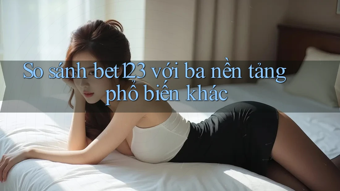 So sánh bet123 với ba nền tảng phổ biến khác