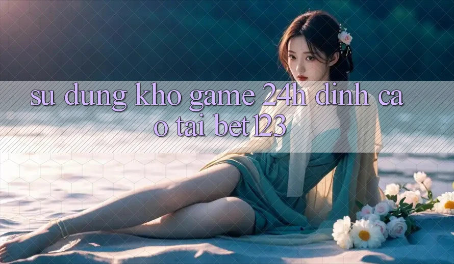 Sử dụng Kho Game 24h Đỉnh cao Tại bet123
