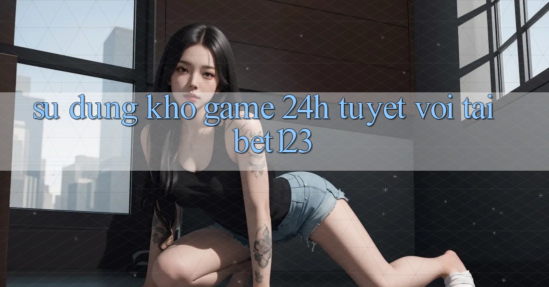 Sử dụng Kho Game 24h Tuyệt vời Tại bet123