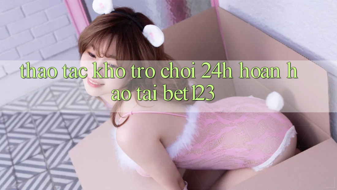 Thao tác Kho Trò chơi 24h Hoàn hảo Tại bet123 Thao tác Kho Trò chơi 24h Hoàn hảo Tại bet123