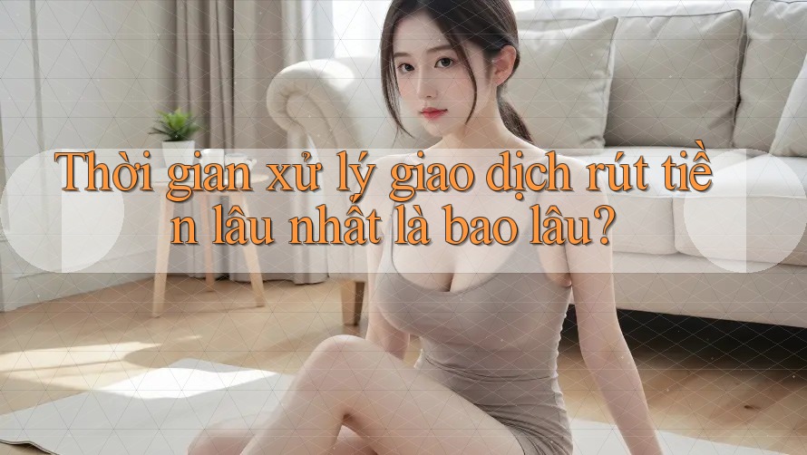 Thời gian xử lý giao dịch rút tiền lâu nhất là bao lâu?