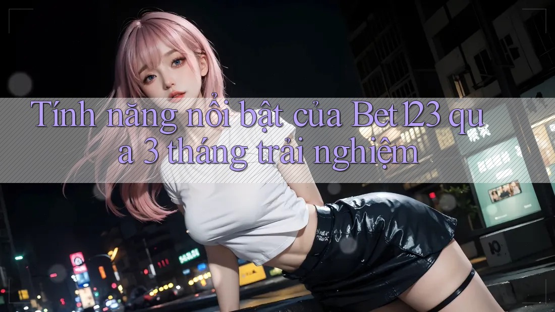Tính năng nổi bật của Bet123 qua 3 tháng trải nghiệm